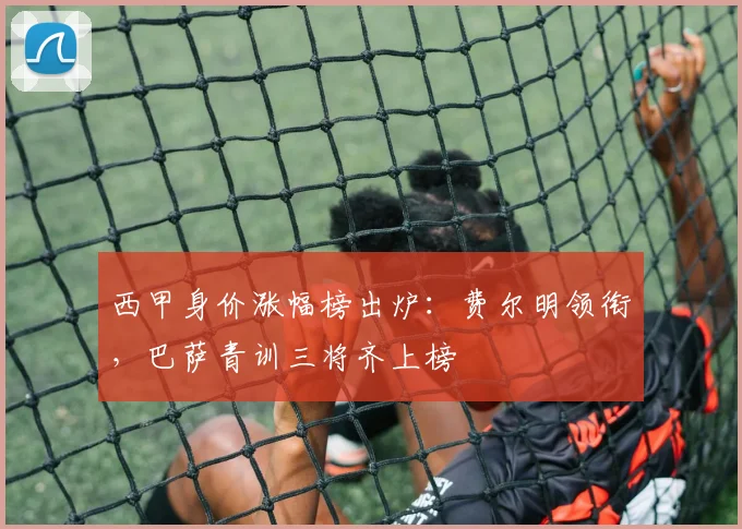 西甲身价涨幅榜出炉：费尔明领衔，巴萨青训三将齐上榜