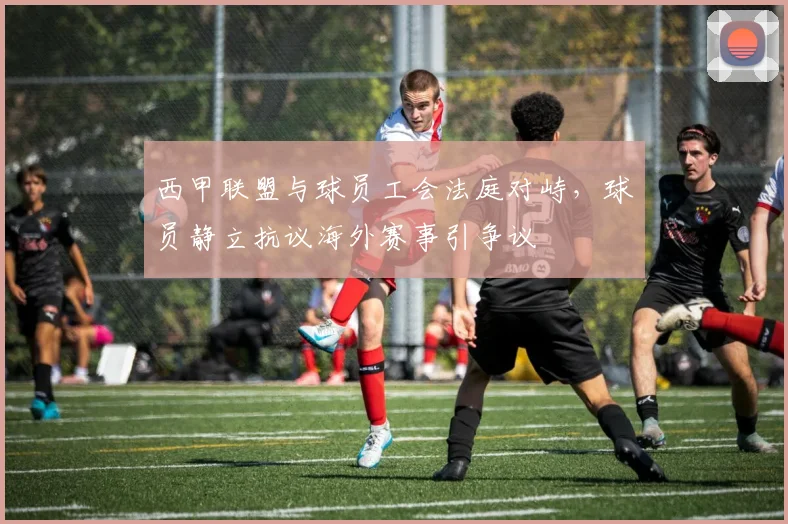 西甲联盟与球员工会法庭对峙，球员静立抗议海外赛事引争议