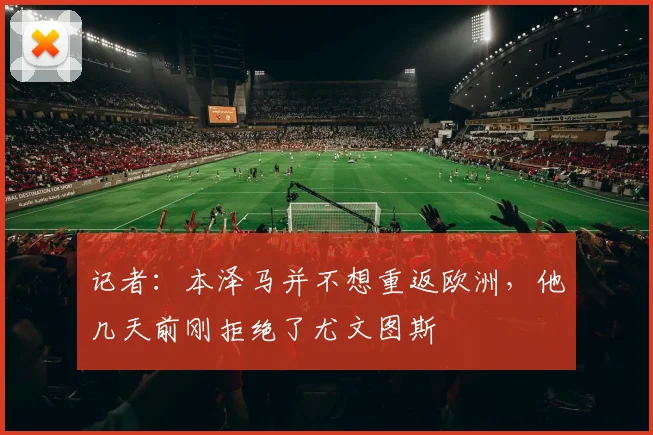 记者：本泽马并不想重返欧洲，他几天前刚拒绝了尤文图斯
