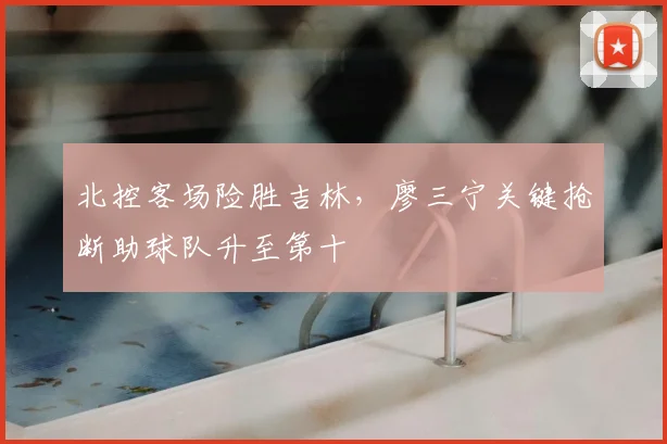北控客场险胜吉林，廖三宁关键抢断助球队升至第十