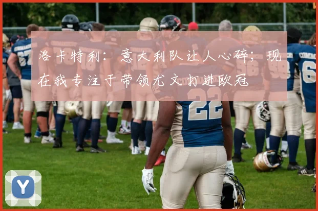 洛卡特利：意大利队让人心碎；现在我专注于带领尤文打进欧冠