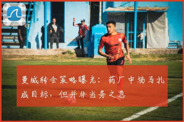 曼城转会策略曝光：药厂中场马扎成目标，但并非当务之急
