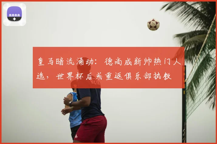 皇马暗流涌动：德尚成新帅热门人选，世界杯后或重返俱乐部执教
