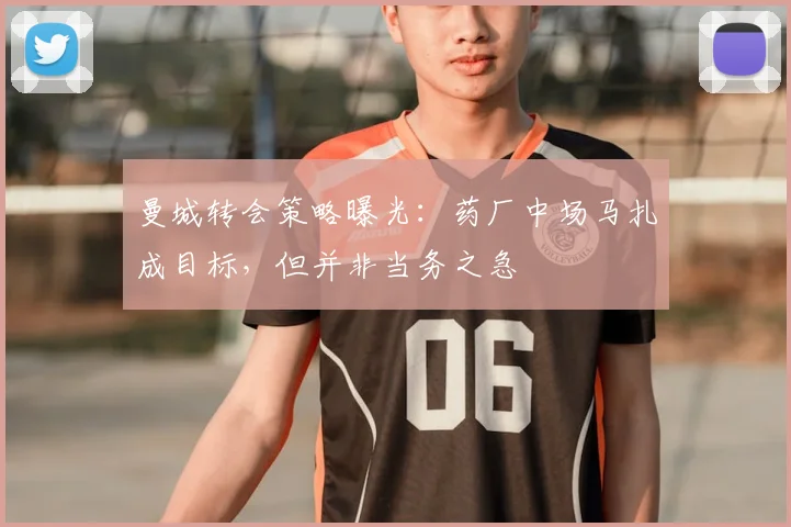 曼城转会策略曝光：药厂中场马扎成目标，但并非当务之急