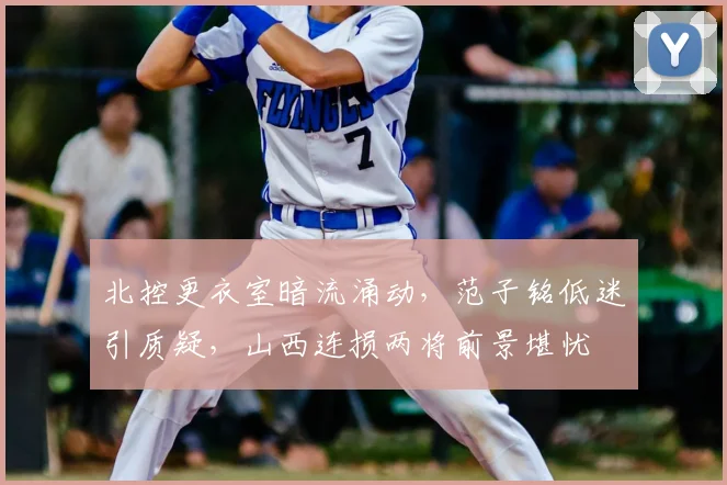 北控更衣室暗流涌动，范子铭低迷引质疑，山西连损两将前景堪忧