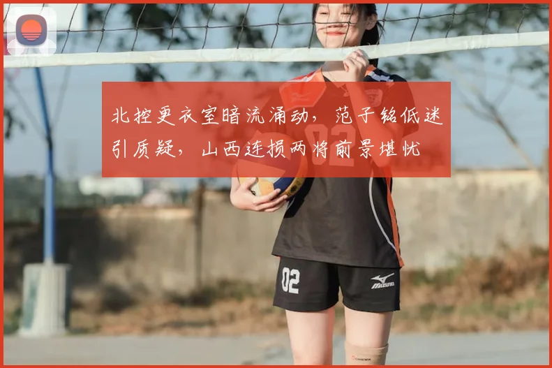 北控更衣室暗流涌动，范子铭低迷引质疑，山西连损两将前景堪忧