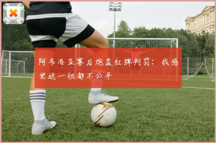 阿韦洛亚赛后炮轰红牌判罚：我感觉这一切都不公平