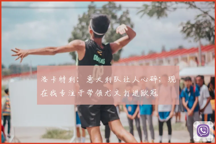 洛卡特利：意大利队让人心碎；现在我专注于带领尤文打进欧冠