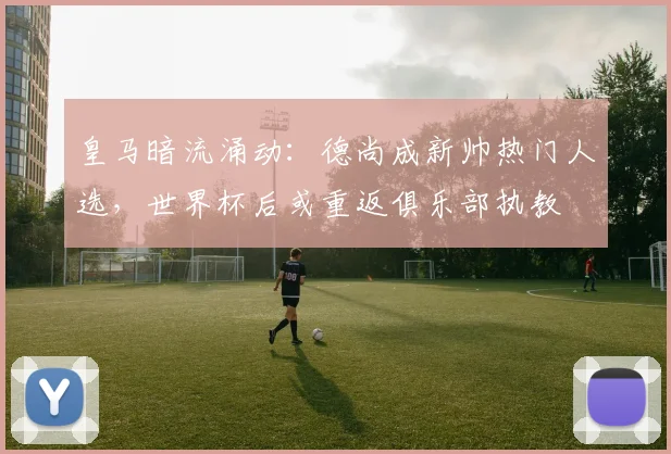 皇马暗流涌动：德尚成新帅热门人选，世界杯后或重返俱乐部执教