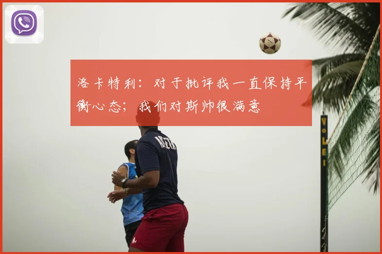 洛卡特利：对于批评我一直保持平衡心态；我们对斯帅很满意