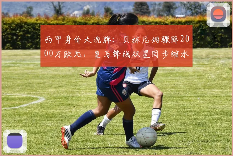西甲身价大洗牌：贝林厄姆骤降2000万欧元，皇马锋线双星同步缩水