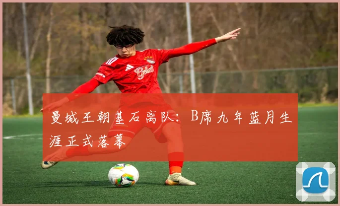 曼城王朝基石离队：B席九年蓝月生涯正式落幕