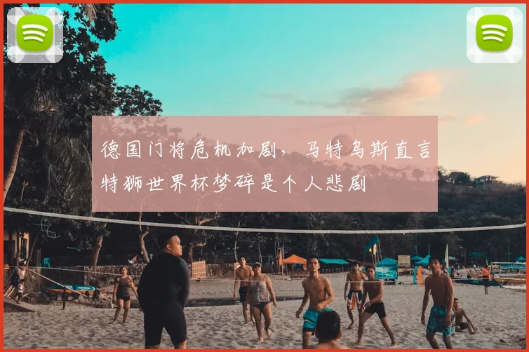 德国门将危机加剧，马特乌斯直言特狮世界杯梦碎是个人悲剧