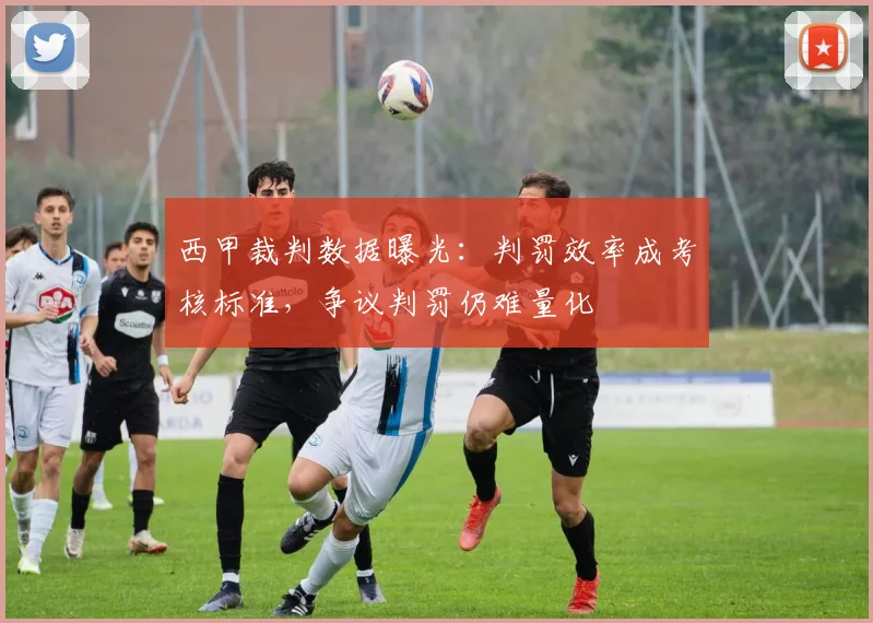 西甲裁判数据曝光：判罚效率成考核标准，争议判罚仍难量化