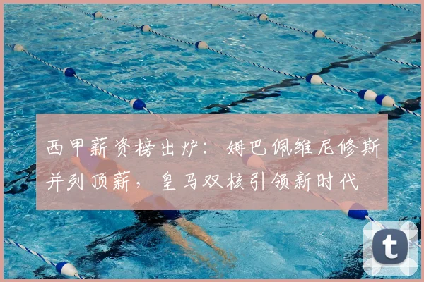 西甲薪资榜出炉：姆巴佩维尼修斯并列顶薪，皇马双核引领新时代